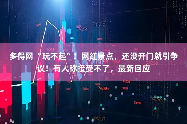 多得网 “玩不起”！网红景点，还没开门就引争议！有人称接受不了，最新回应