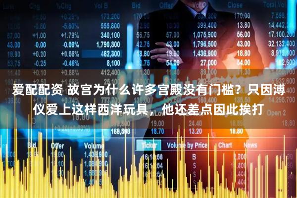 爱配配资 故宫为什么许多宫殿没有门槛？只因溥仪爱上这样西洋玩具，他还差点因此挨打
