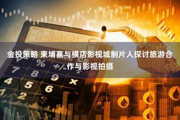 金投策略 柬埔寨与横店影视城制片人探讨旅游合作与影视拍摄