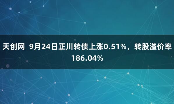 天创网  9月24日正川转债上涨0.51%，转股溢价率186.04%