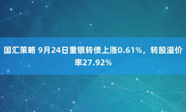 国汇策略 9月24日重银转债上涨0.61%，转股溢价率27.92%