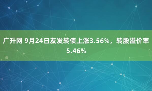 广升网 9月24日友发转债上涨3.56%，转股溢价率5.46%