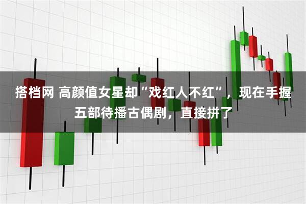 搭档网 高颜值女星却“戏红人不红”，现在手握五部待播古偶剧，直接拼了