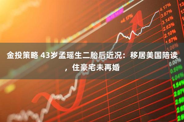 金投策略 43岁孟瑶生二胎后近况:移居美国陪读,住豪宅未再婚