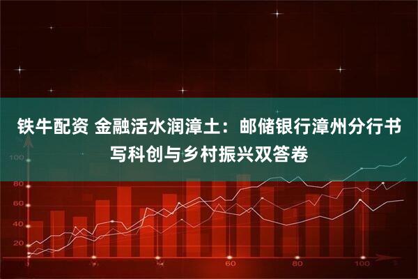 铁牛配资 金融活水润漳土：邮储银行漳州分行书写科创与乡村振兴双答卷