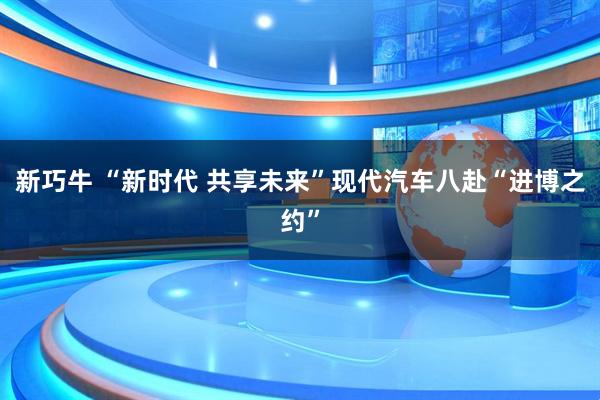 新巧牛 “新时代 共享未来”现代汽车八赴“进博之约”