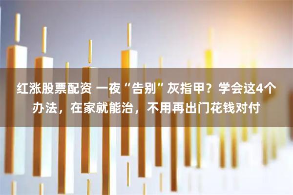 红涨股票配资 一夜“告别”灰指甲？学会这4个办法，在家就能治，不用再出门花钱对付