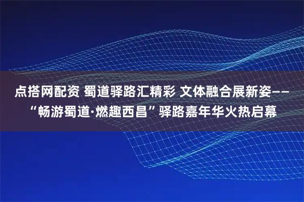 点搭网配资 蜀道驿路汇精彩 文体融合展新姿——“畅游蜀道·燃趣西昌”驿路嘉年华火热启幕