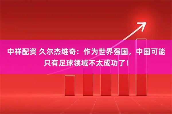 中祥配资 久尔杰维奇：作为世界强国，中国可能只有足球领域不太成功了！