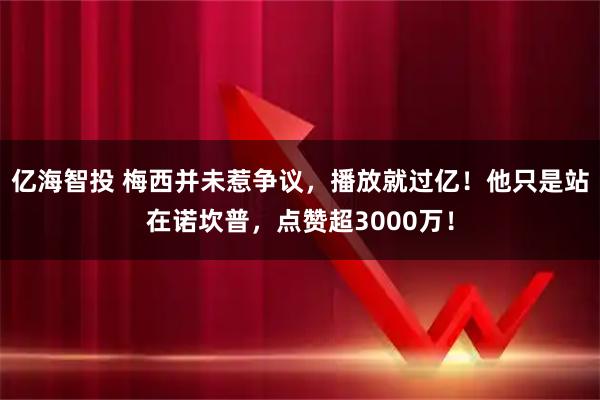 亿海智投 梅西并未惹争议，播放就过亿！他只是站在诺坎普，点赞超3000万！
