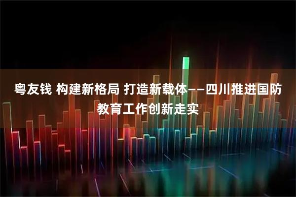 粤友钱 构建新格局 打造新载体——四川推进国防教育工作创新走实