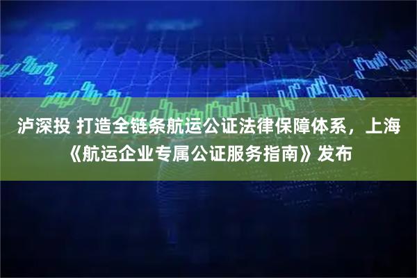 泸深投 打造全链条航运公证法律保障体系，上海《航运企业专属公证服务指南》发布