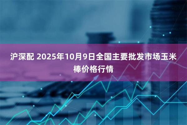沪深配 2025年10月9日全国主要批发市场玉米棒价格行情