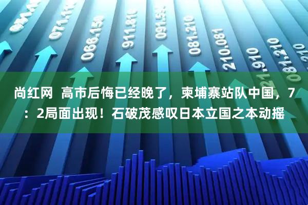 尚红网  高市后悔已经晚了，柬埔寨站队中国，7：2局面出现！石破茂感叹日本立国之本动摇