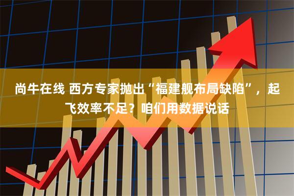 尚牛在线 西方专家抛出“福建舰布局缺陷”，起飞效率不足？咱们用数据说话