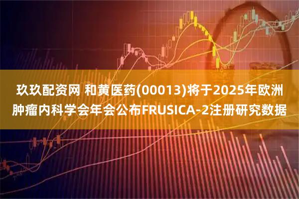 玖玖配资网 和黄医药(00013)将于2025年欧洲肿瘤内科学会年会公布FRUSICA-2注册研究数据