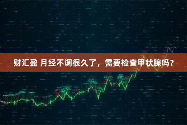 财汇盈 月经不调很久了，需要检查甲状腺吗？