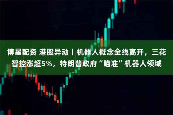 博星配资 港股异动丨机器人概念全线高开，三花智控涨超5%，特朗普政府“瞄准”机器人领域