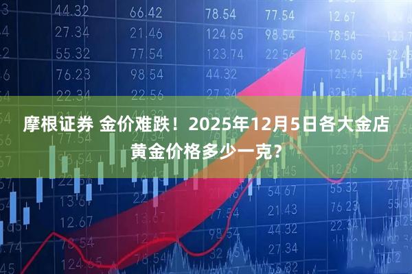 摩根证券 金价难跌！2025年12月5日各大金店黄金价格多少一克？