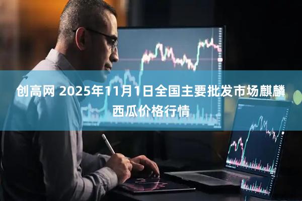 创高网 2025年11月1日全国主要批发市场麒麟西瓜价格行情