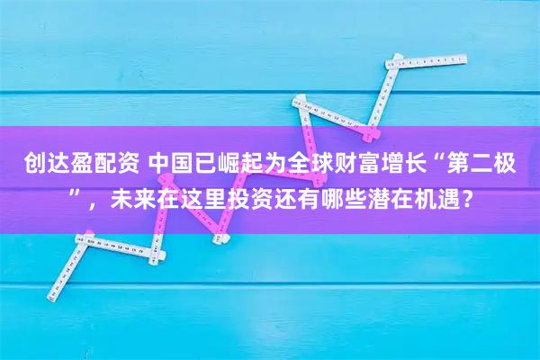 创达盈配资 中国已崛起为全球财富增长“第二极”，未来在这里投资还有哪些潜在机遇？