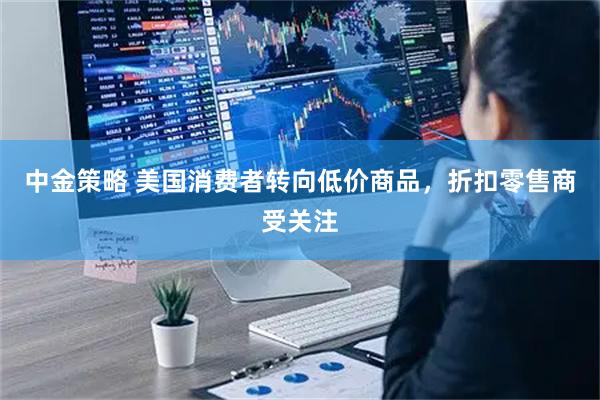 中金策略 美国消费者转向低价商品，折扣零售商受关注