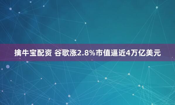 擒牛宝配资 谷歌涨2.8%市值逼近4万亿美元
