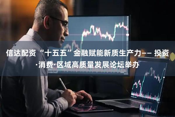 信达配资 “十五五”金融赋能新质生产力—— 投资·消费·区域高质量发展论坛举办