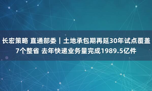 长宏策略 直通部委｜土地承包期再延30年试点覆盖7个整省 去年快递业务量完成1989.5亿件