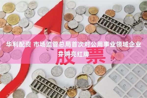 华利配资 市场监管总局首次对公用事业领域企业并购亮红牌