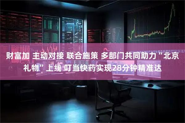 财富加 主动对接 联合施策 多部门共同助力“北京礼物”上线 叮当快药实现28分钟精准达