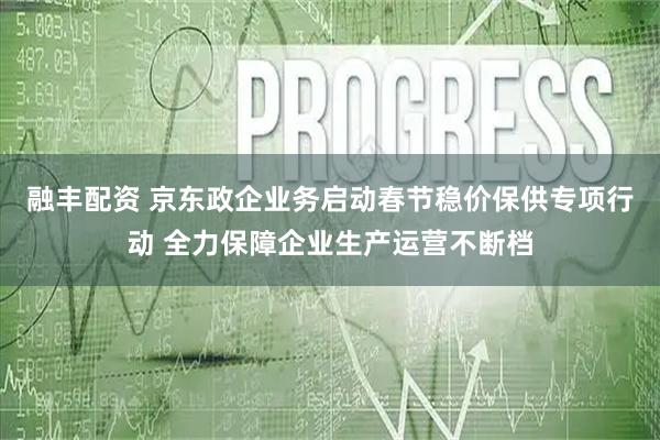 融丰配资 京东政企业务启动春节稳价保供专项行动 全力保障企业生产运营不断档