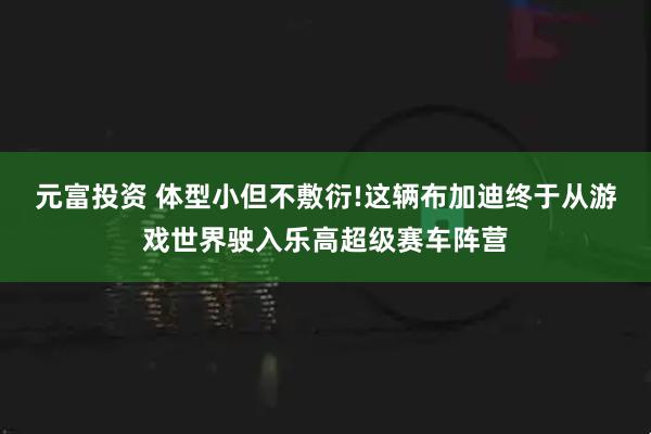 元富投资 体型小但不敷衍!这辆布加迪终于从游戏世界驶入乐高超级赛车阵营