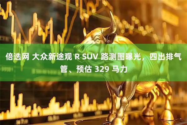 倍选网 大众新途观 R SUV 路测图曝光，四出排气管、预估 329 马力