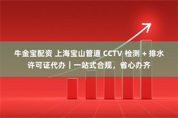 牛金宝配资 上海宝山管道 CCTV 检测 + 排水许可证代办｜一站式合规，省心办齐