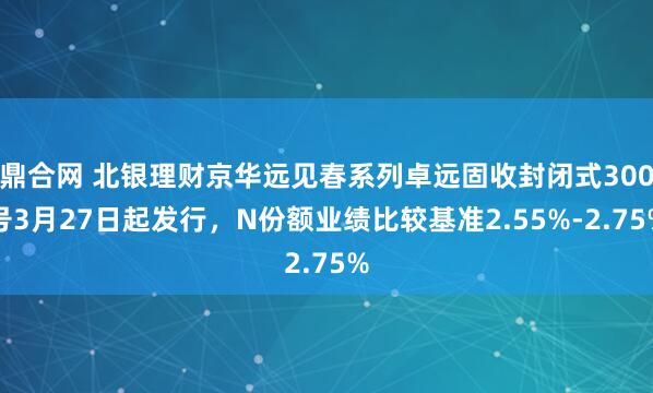 鼎合网 北银理财京华远见春系列卓远固收封闭式300号3月27日起发行，N份额业绩比较基准2.55%-2.75%